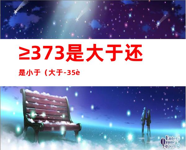 ≥37.3是大于还是小于（大于-3.5而小于3.5的整数有几个）