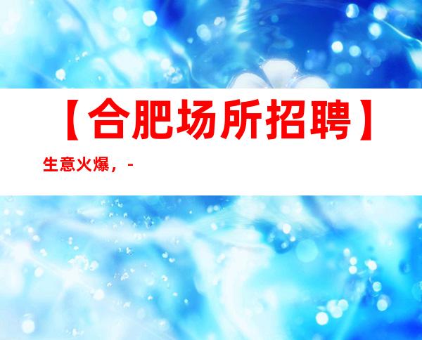 【合肥场所招聘】生意火爆，-20好像诚信靠谱合作