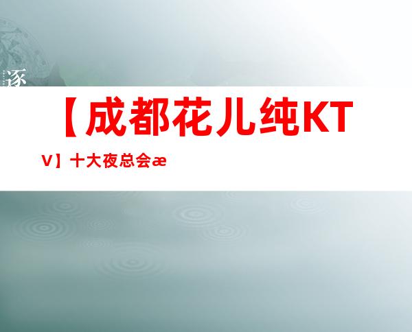 【成都花儿纯KTV】/十大夜总会排名盘点 – 成都武侯商务KTV