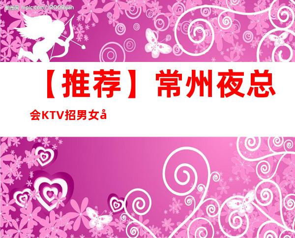 【推荐】常州夜总会KTV招男女员工特，包厢男女服务员，薪资高提