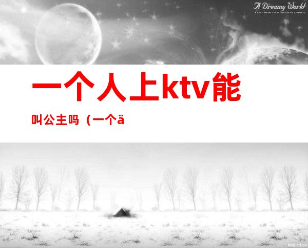 一个人上ktv能叫公主吗（一个人去ktv能点公主吗）