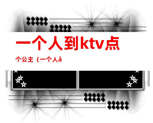 一个人到ktv点个公主（一个人去ktv怎么点公主）