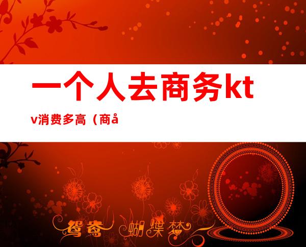 一个人去商务ktv消费多高（商务ktv什么人去的）