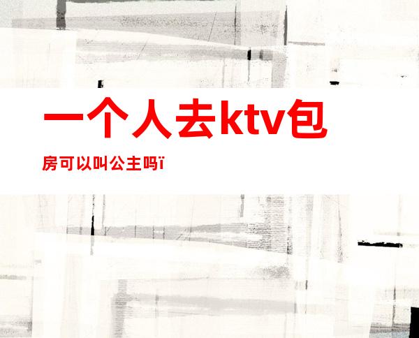 一个人去ktv包房可以叫公主吗?（一个人去ktv包房可以叫公主吗）