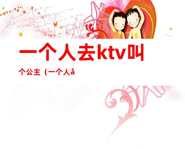 一个人去ktv叫个公主（一个人去ktv叫个公主正常吗）