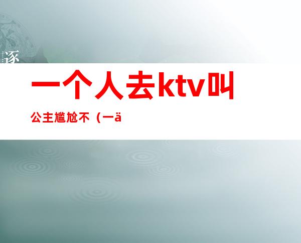 一个人去ktv叫公主尴尬不（一个人上ktv能叫公主吗）