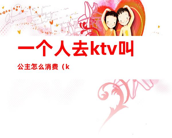 一个人去ktv叫公主怎么消费（ktv公主需要喝酒吗）