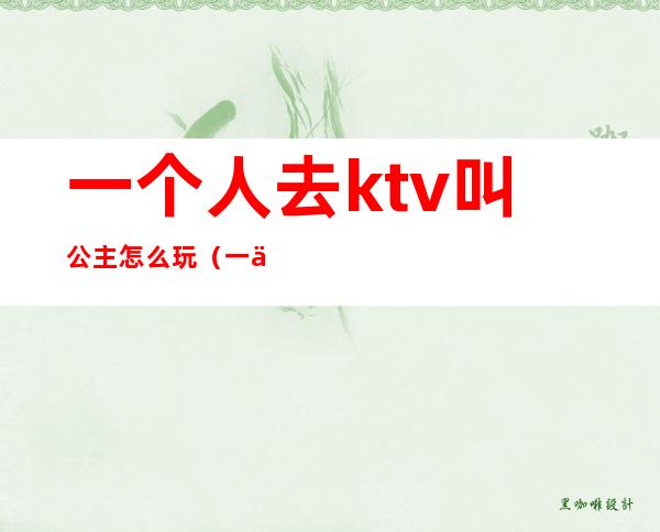 一个人去ktv叫公主怎么玩（一个人去ktv叫公主怎么玩贴吧）