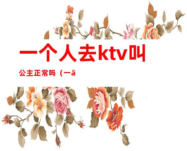 一个人去ktv叫公主正常吗（一个人能去ktv叫公主）