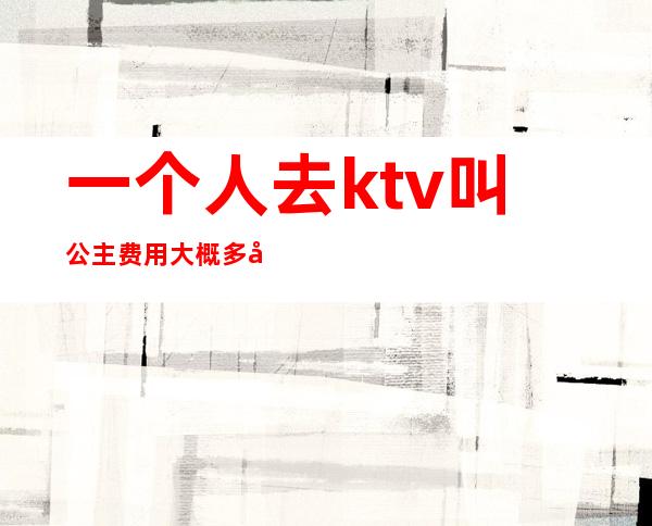 一个人去ktv叫公主费用大概多少（ktv叫一个公主多少钱一个）