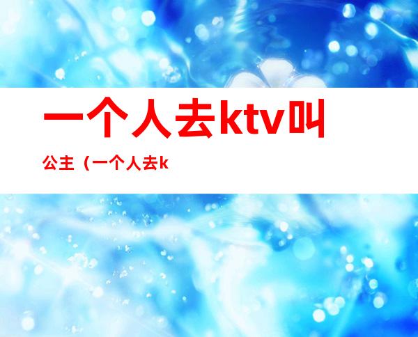 一个人去ktv叫公主（一个人去ktv叫公主不喝酒可以嘛）