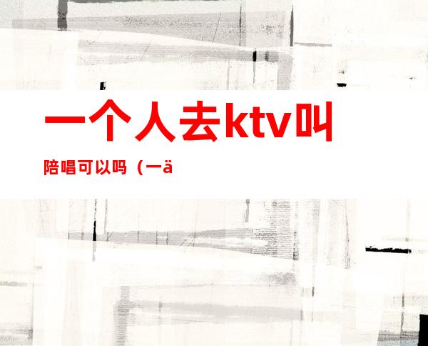 一个人去ktv叫陪唱可以吗（一个人去ktv怎么叫陪唱）