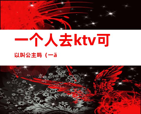 一个人去ktv可以叫公主吗（一个人能去ktv叫公主）