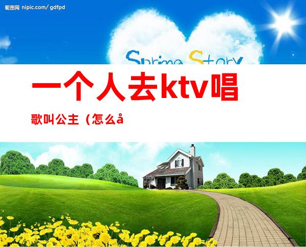 一个人去ktv唱歌叫公主（怎么去KTV喊公主）