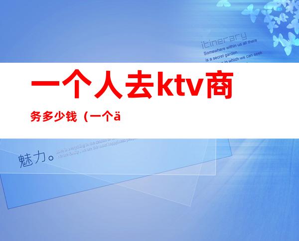 一个人去ktv商务多少钱（一个人去商务ktv大概多少钱）