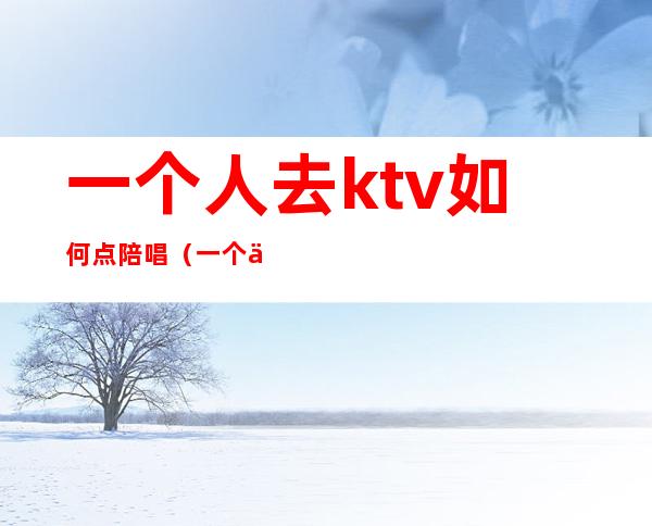 一个人去ktv如何点陪唱（一个人去KTV叫陪唱怎么玩）