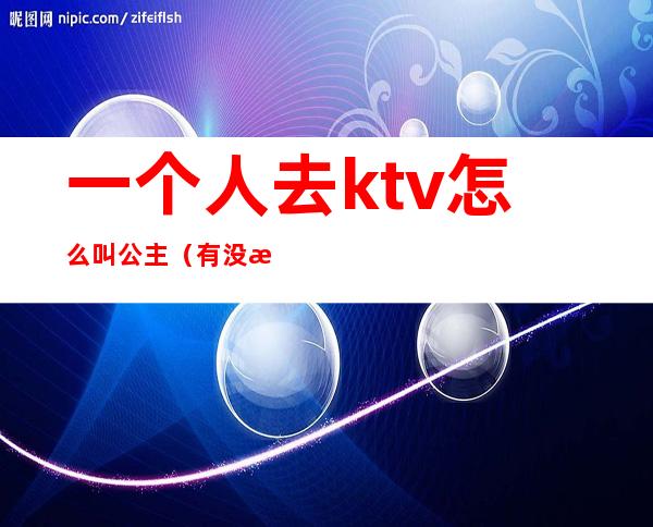 一个人去ktv怎么叫公主（有没有一个人去ktv叫公主的）