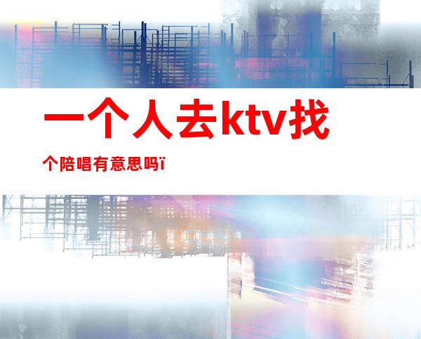 一个人去ktv找个陪唱有意思吗（ktv找陪唱是一人一个吗）