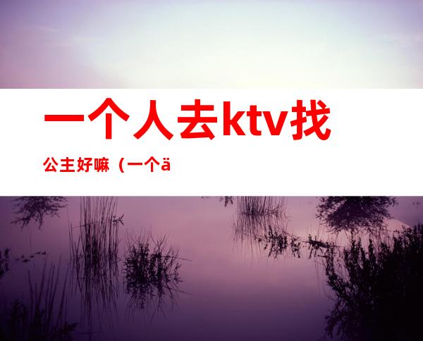 一个人去ktv找公主好嘛（一个人如何去ktv找公主）