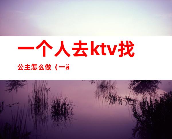 一个人去ktv找公主怎么做（一个人到ktv找公主）