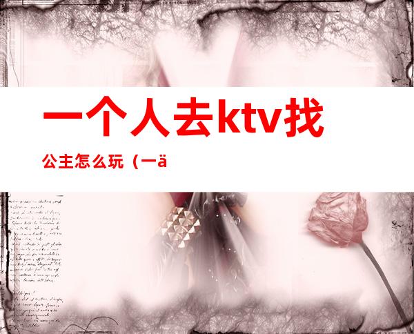 一个人去ktv找公主怎么玩（一个人到ktv找公主）