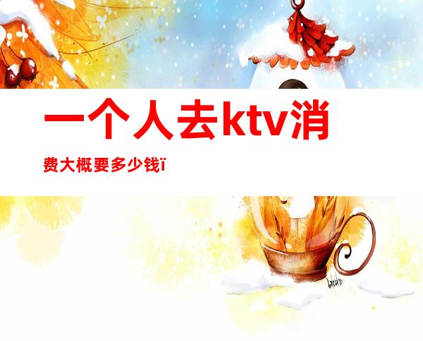 一个人去ktv消费大概要多少钱（ktv大概需要多少钱）