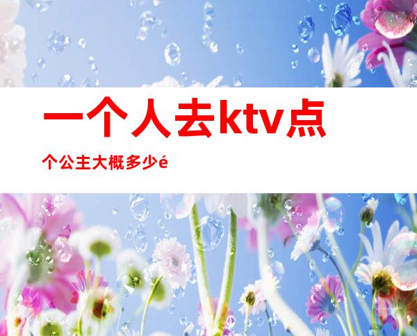 一个人去ktv点个公主大概多少钱（ktv的公主多少钱叫一个）