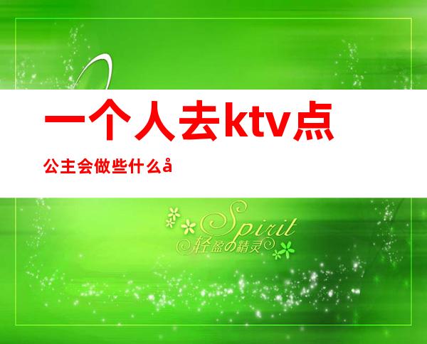 一个人去ktv点公主会做些什么吗（有一个人去ktv找公主的吗）