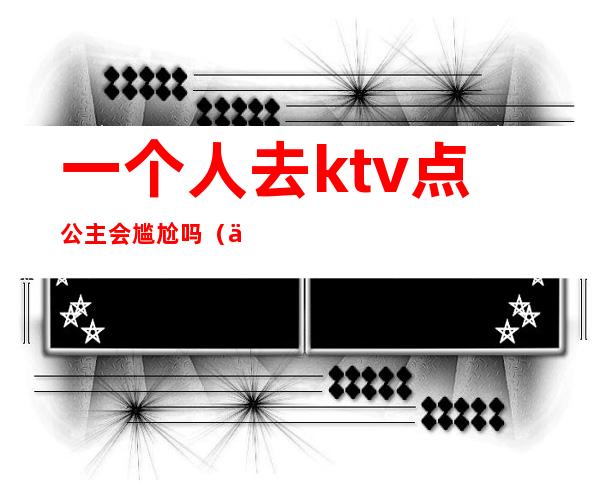 一个人去ktv点公主会尴尬吗（一个人去ktv叫公主正常吗）