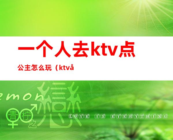 一个人去ktv点公主怎么玩（ktv几个人点一个公主怎么玩）