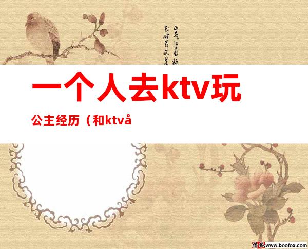 一个人去ktv玩公主经历（和ktv公主的经历）