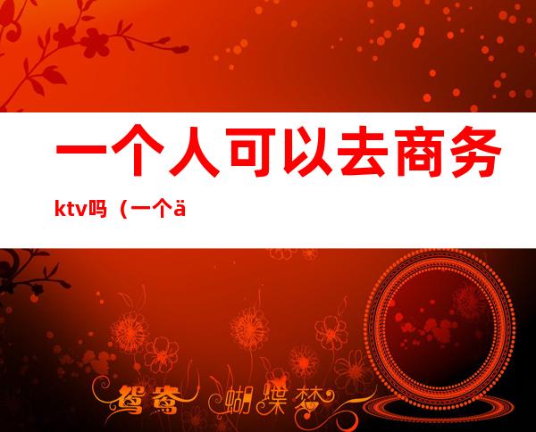 一个人可以去商务ktv吗?（一个人能去商务KTV吗）