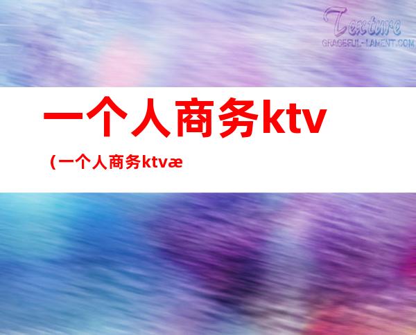 一个人商务ktv（一个人商务ktv消费）