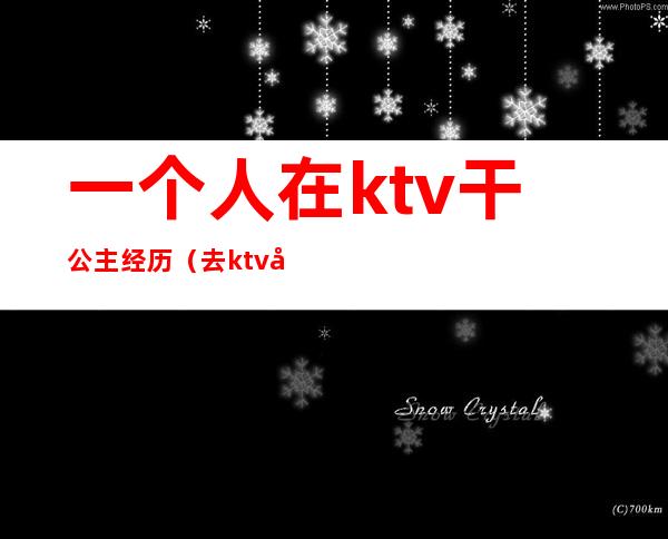 一个人在ktv干公主经历（去ktv当公主）