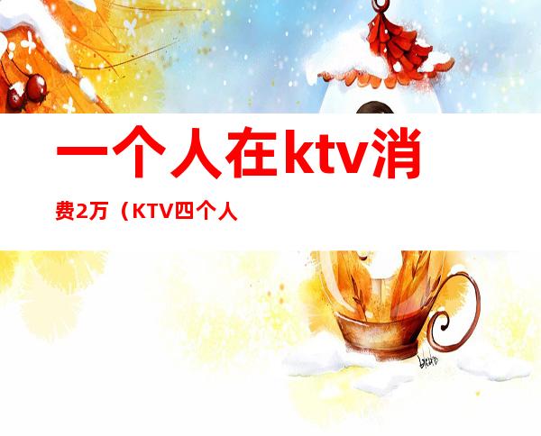 一个人在ktv消费2万（KTV四个人消费了一万）