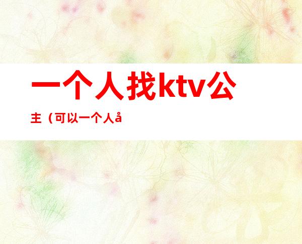 一个人找ktv公主（可以一个人去ktv找公主吗）