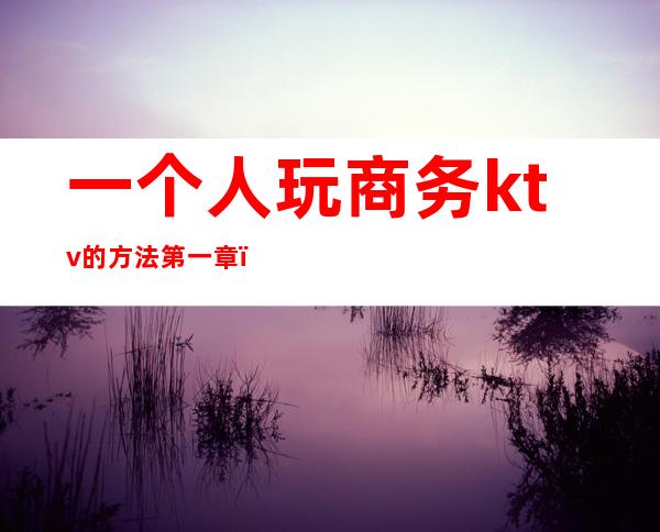 一个人玩商务ktv的方法第一章（第一次去商务ktv有什么套路）