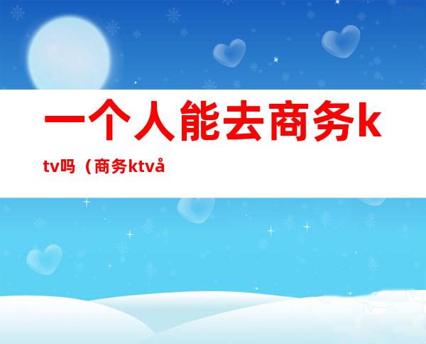 一个人能去商务ktv吗（商务ktv可以直接做吗）