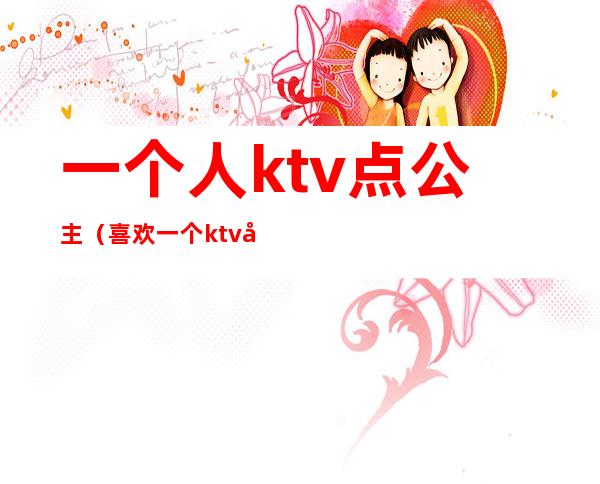 一个人ktv点公主（喜欢一个ktv公主）