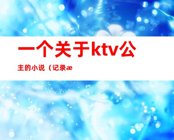 一个关于ktv公主的小说（记录我做ktv公主的这二年）