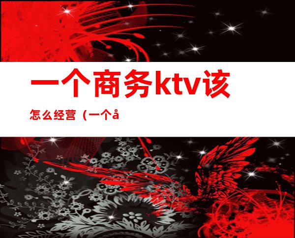 一个商务ktv该怎么经营（一个商务ktv该怎么经营呢）