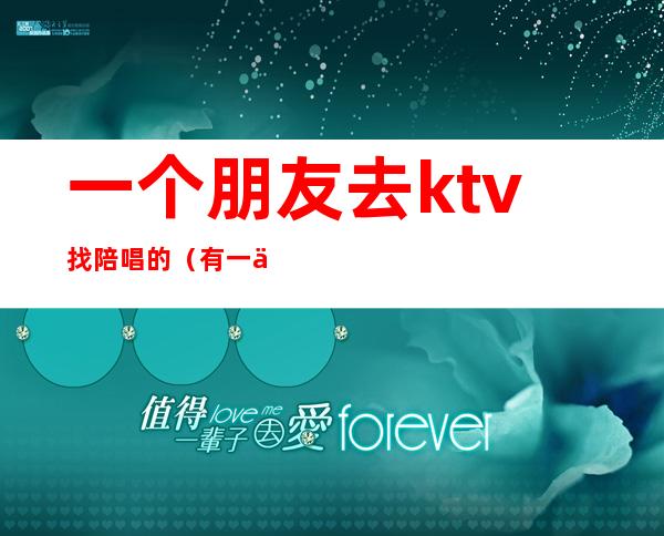 一个朋友去ktv找陪唱的（有一个人去ktv找陪唱的吗）