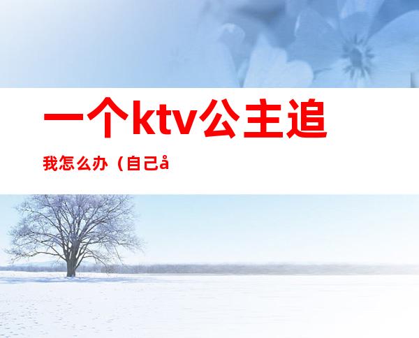 一个ktv公主追我怎么办（自己去ktv找公主）