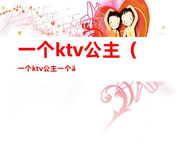 一个ktv公主（一个ktv公主一个人月能挣多少）