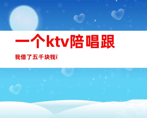 一个ktv陪唱跟我借了五千块钱（ktv5000元找一个陪唱都干嘛）