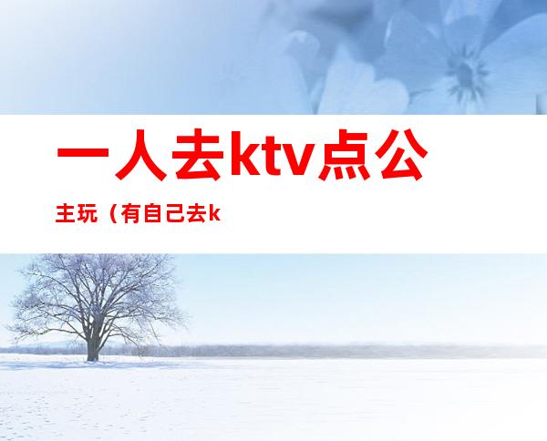 一人去ktv点公主玩（有自己去ktv点公主的吗）