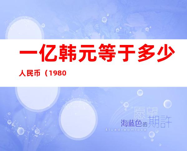 一亿韩元等于多少人民币（1980年一亿韩元等于多少人民币）