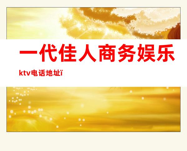 一代佳人商务娱乐ktv电话地址（一代佳人ktv招聘）