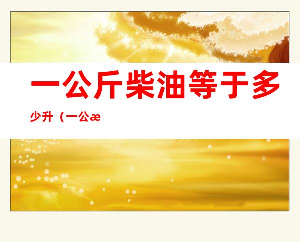 一公斤柴油等于多少升（一公斤柴油等于多少升柴油）