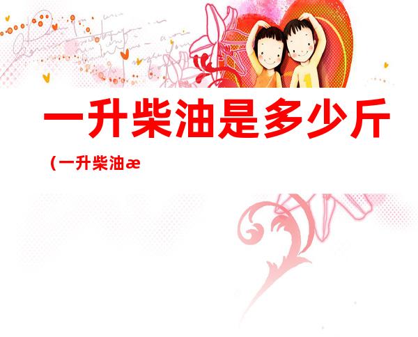一升柴油是多少斤（一升柴油是多少斤的换算）
